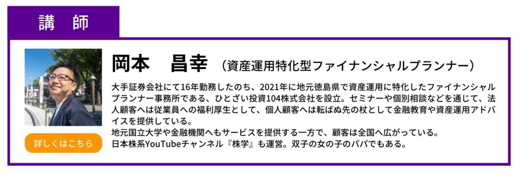 講師　岡本昌幸　資産運用特化型ファイナンシャルプランナー　手証券会社にて16年勤務したのち、2021年に地元徳島県で資産運用に特化したファイナンシャルプランナー事務所である、ひとざい投資104株式会社を設立。セミナーや個別相談などを通じて、法人顧客へは従業員への福利厚生として、個人顧客へは転ばぬ先の杖として金融教育や資産運用アドバイスを提供している。 地元国立大学や金融機関へもサービスを提供する一方で、顧客は全国へ広がっている。 日本株系YouTubeチャンネル『株学』も運営。双子の女の子のパパでもある。