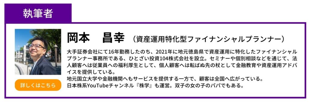 執筆者　岡本昌幸　資産運用特化型ファイナンシャルプランナー　手証券会社にて16年勤務したのち、2021年に地元徳島県で資産運用に特化したファイナンシャルプランナー事務所である、ひとざい投資104株式会社を設立。セミナーや個別相談などを通じて、法人顧客へは従業員への福利厚生として、個人顧客へは転ばぬ先の杖として金融教育や資産運用アドバイスを提供している。 地元国立大学や金融機関へもサービスを提供する一方で、顧客は全国へ広がっている。 日本株系YouTubeチャンネル『株学』も運営。双子の女の子のパパでもある。